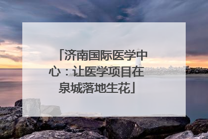 济南国际医学中心：让医学项目在泉城落地生花