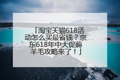 淘宝天猫618活动怎么买最省钱？京东618年中大促薅羊毛攻略来了！