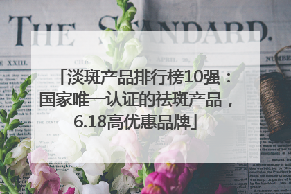 淡斑产品排行榜10强：国家唯一认证的祛斑产品，6.18高优惠品牌