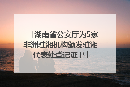 湖南省公安厅为5家非洲驻湘机构颁发驻湘代表处登记证书