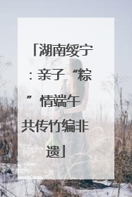 湖南绥宁：亲子“粽”情端午 共传竹编非遗