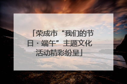 荣成市“我们的节日・端午”主题文化活动精彩纷呈
