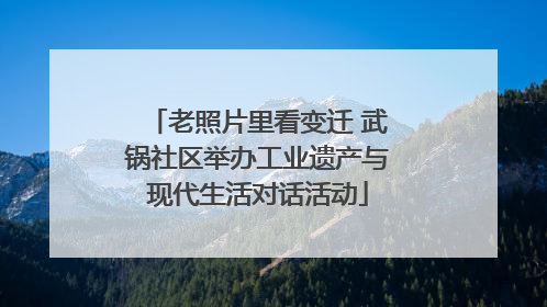 老照片里看变迁 武锅社区举办工业遗产与现代生活对话活动