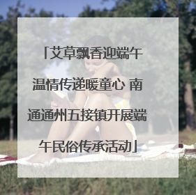 艾草飘香迎端午 温情传递暖童心 南通通州五接镇开展端午民俗传承活动