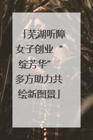 芜湖听障女子创业“绽芳华” 多方助力共绘新图景