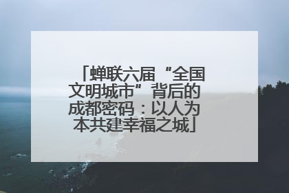 蝉联六届“全国文明城市”背后的成都密码：以人为本共建幸福之城