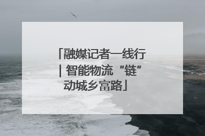 融媒记者一线行｜智能物流“链”动城乡富路