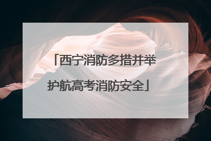 西宁消防多措并举护航高考消防安全