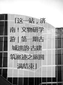 这一站，济南！文物研学游｜第一期古城遗韵·古建筑巡迹之旅圆满结束