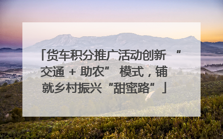 货车积分推广活动创新 “交通 + 助农” 模式，铺就乡村振兴“甜蜜路”