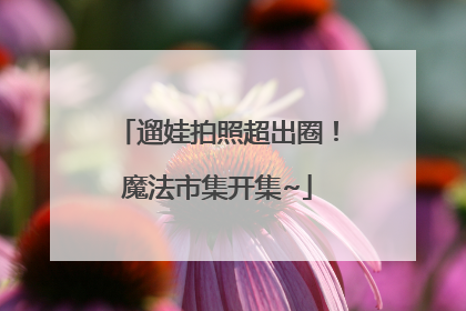 遛娃拍照超出圈！魔法市集开集~