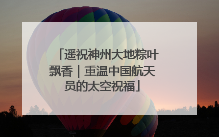 遥祝神州大地粽叶飘香｜重温中国航天员的太空祝福