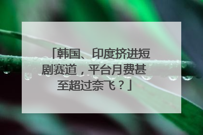韩国、印度挤进短剧赛道，平台月费甚至超过奈飞？