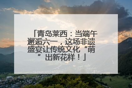 青岛莱西：当端午邂逅六一，这场非遗盛宴让传统文化“萌”出新花样！