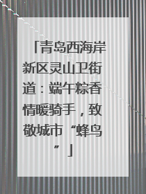 青岛西海岸新区灵山卫街道：端午粽香情暖骑手，致敬城市“蜂鸟”