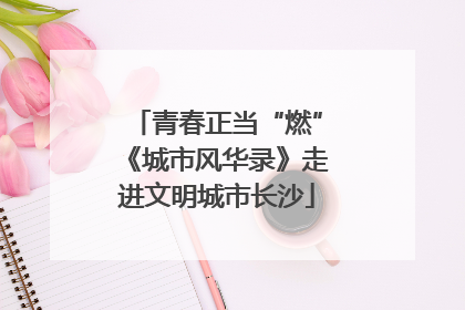 青春正当“燃”《城市风华录》走进文明城市长沙