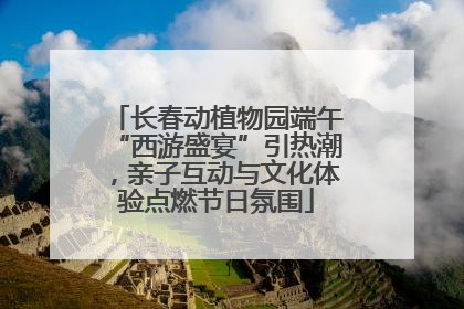 长春动植物园端午“西游盛宴”引热潮，亲子互动与文化体验点燃节日氛围