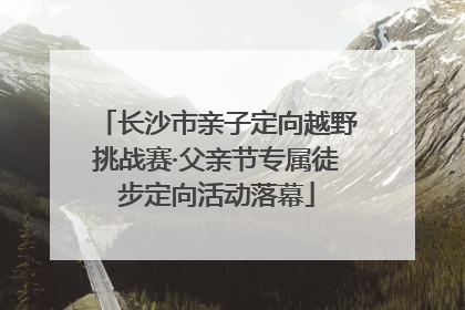 长沙市亲子定向越野挑战赛·父亲节专属徒步定向活动落幕
