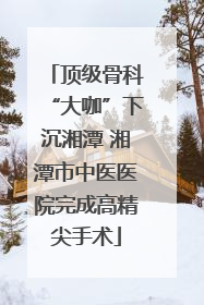 顶级骨科“大咖”下沉湘潭 湘潭市中医医院完成高精尖手术