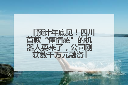 预计年底见！四川首款“懂情感”的机器人要来了，公司刚获数千万元融资