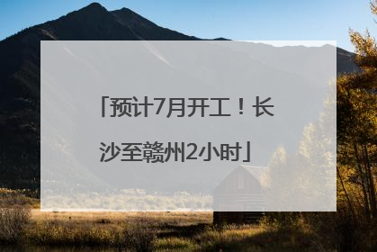 预计7月开工！长沙至赣州2小时