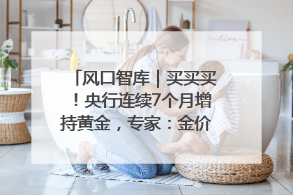 风口智库｜买买买！央行连续7个月增持黄金，专家：金价或仍易涨难跌