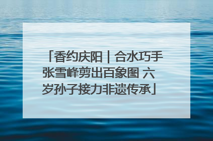香约庆阳｜合水巧手张雪峰剪出百象图 六岁孙子接力非遗传承