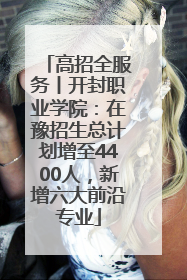 高招全服务丨开封职业学院：在豫招生总计划增至4400人，新增六大前沿专业