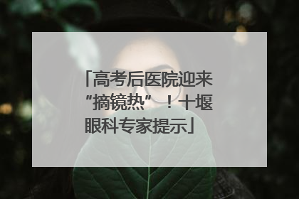 高考后医院迎来“摘镜热”！十堰眼科专家提示