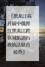 黑龙江省开展中俄界江黑龙江跨区域航道行政执法联合检查