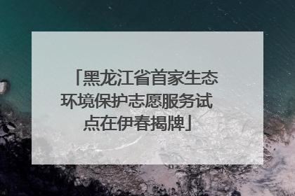 黑龙江省首家生态环境保护志愿服务试点在伊春揭牌