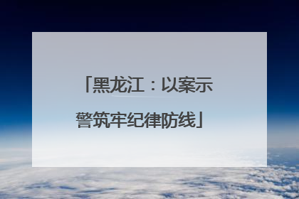 黑龙江：以案示警筑牢纪律防线