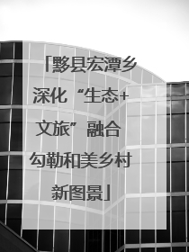 黟县宏潭乡深化“生态+文旅”融合 勾勒和美乡村新图景