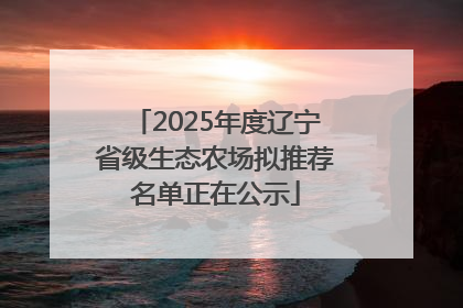2025年度辽宁省级生态农场拟推荐名单正在公示