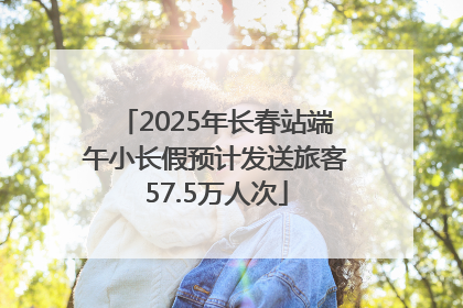 2025年长春站端午小长假预计发送旅客57.5万人次