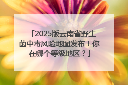2025版云南省野生菌中毒风险地图发布！你在哪个等级地区？