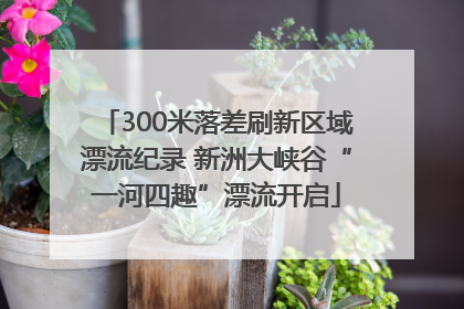 300米落差刷新区域漂流纪录 新洲大峡谷“一河四趣”漂流开启