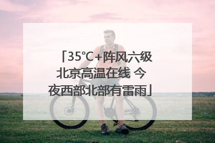 35℃+阵风六级 北京高温在线 今夜西部北部有雷雨