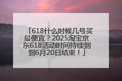 618什么时候几号买最便宜？2025淘宝京东618活动时间持续到到6月20日结束！