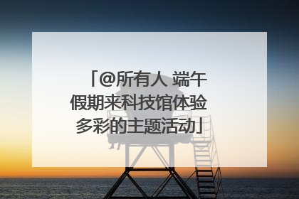 @所有人 端午假期来科技馆体验多彩的主题活动